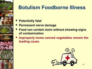 14
Botulism Foodborne Illness
 Potentially fatal
 Permanent nerve damage
 Food can contain toxin without showing signs
of contamination
 Improperly home canned vegetables remain the
leading cause
 