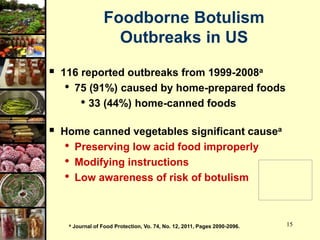 15
Foodborne Botulism
Outbreaks in US
 116 reported outbreaks from 1999-2008a
• 75 (91%) caused by home-prepared foods
• 33 (44%) home-canned foods
 Home canned vegetables significant causea
• Preserving low acid food improperly
• Modifying instructions
• Low awareness of risk of botulism
a Journal of Food Protection, Vo. 74, No. 12, 2011, Pages 2090-2096.
 