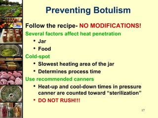 17
Follow the recipe- NO MODIFICATIONS!
Several factors affect heat penetration
• Jar
• Food
Cold-spot
• Slowest heating area of the jar
• Determines process time
Use recommended canners
• Heat-up and cool-down times in pressure
canner are counted toward “sterilization”
• DO NOT RUSH!!!
Preventing Botulism
 