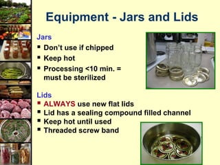 19
Equipment - Jars and Lids
Jars
 Don’t use if chipped
 Keep hot
 Processing <10 min. =
must be sterilized
Lids
 ALWAYS use new flat lids
 Lid has a sealing compound filled channel
 Keep hot until used
 Threaded screw band
 