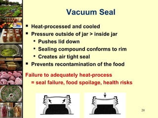 20
Vacuum Seal
 Heat-processed and cooled
 Pressure outside of jar > inside jar
• Pushes lid down
• Sealing compound conforms to rim
• Creates air tight seal
 Prevents recontamination of the food
Failure to adequately heat-process
= seal failure, food spoilage, health risks
 
