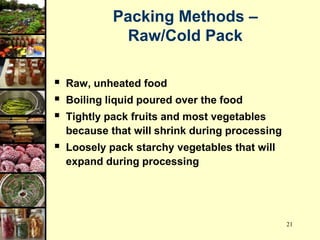 21
Packing Methods –
Raw/Cold Pack
 Raw, unheated food
 Boiling liquid poured over the food
 Tightly pack fruits and most vegetables
because that will shrink during processing
 Loosely pack starchy vegetables that will
expand during processing
 