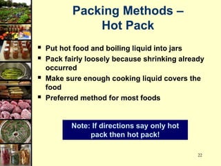 22
 Put hot food and boiling liquid into jars
 Pack fairly loosely because shrinking already
occurred
 Make sure enough cooking liquid covers the
food
 Preferred method for most foods
Note: If directions say only hot
pack then hot pack!
Packing Methods –
Hot Pack
 
