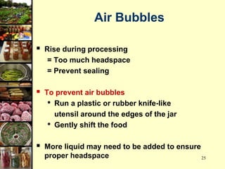 25
Air Bubbles
 Rise during processing
= Too much headspace
= Prevent sealing
 To prevent air bubbles
• Run a plastic or rubber knife-like
utensil around the edges of the jar
• Gently shift the food
 More liquid may need to be added to ensure
proper headspace
 