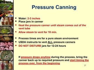 27
Pressure Canning
 Water: 2-3 inches
 Place jars in canner
 Heat the pressure canner until steam comes out of the
vent tube
 Allow steam to vent for 10 min.
 Process times are for a pure steam environment
 USDA instructs to vent ALL pressure canners
 DO NOT DISTURB jars for 12-24 hours
If pressure drops anytime during the process, bring the
canner back up to required pressure and start timing the
process over, from the beginning
 