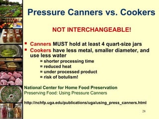 28
Pressure Canners vs. Cookers
NOT INTERCHANGEABLE!
 Canners MUST hold at least 4 quart-size jars
 Cookers have less metal, smaller diameter, and
use less water
= shorter processing time
= reduced heat
= under processed product
= risk of botulism!
National Center for Home Food Preservation
Preserving Food: Using Pressure Canners
http://nchfp.uga.edu/publications/uga/using_press_canners.html
 