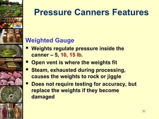31
Pressure Canners Features
Weighted Gauge
 Weights regulate pressure inside the
canner – 5, 10, 15 lb.
 Open vent is where the weights fit
 Steam, exhausted during processing,
causes the weights to rock or jiggle
 Does not require testing for accuracy, but
replace the weights if they become
damaged
 