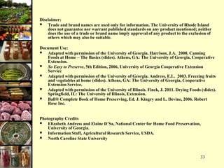 33
Disclaimer:
 Trade and brand names are used only for information. The University of Rhode Island
does not guarantee nor warrant published standards on any product mentioned; neither
does the use of a trade or brand name imply approval of any product to the exclusion of
others which may also be suitable.
Document Use:
 Adapted with permission of the University of Georgia. Harrison, J.A. 2008. Canning
Foods at Home – The Basics (slides). Athens, GA: The University of Georgia, Cooperative
Extension.
 So Easy to Preserve, 5th Edition, 2006, University of Georgia Cooperative Extension
Service
 Adapted with permission of the University of Georgia. Andress, E.L. 2003. Freezing fruits
and vegetables at home (slides). Athens, GA: The University of Georgia, Cooperative
Extension Service.
 Adapted with permission of the University of Illinois. Finck, J. 2011. Drying Foods (slides).
Springfield, IL: The University of Illinois, Extension.
 Ball® Complete Book of Home Preserving, Ed. J. Kingry and L. Devine, 2006. Robert
Rose Inc.
Photography Credits
 Elizabeth Andress and Elaine D’Sa, National Center for Home Food Preservation,
University of Georgia.
 Information Staff, Agricultural Research Service, USDA.
 North Caroline State University
 