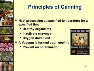4
Principles of Canning
 Heat processing at specified temperature for a
specified time
• Destroy organisms
• Inactivate enzymes
• Oxygen driven out
 A Vacuum is formed upon cooling
• Prevent recontamination
 