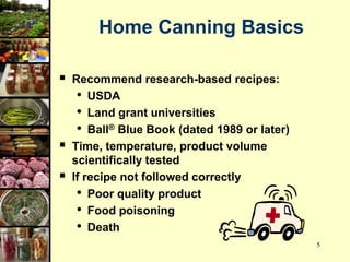 5
Home Canning Basics
 Recommend research-based recipes:
• USDA
• Land grant universities
• Ball® Blue Book (dated 1989 or later)
 Time, temperature, product volume
scientifically tested
 If recipe not followed correctly
• Poor quality product
• Food poisoning
• Death
 