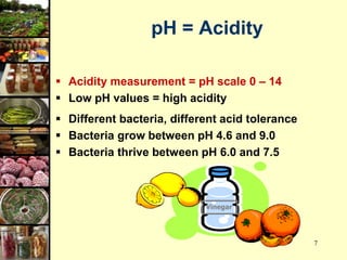 7
pH = Acidity
 Acidity measurement = pH scale 0 – 14
 Low pH values = high acidity
 Different bacteria, different acid tolerance
 Bacteria grow between pH 4.6 and 9.0
 Bacteria thrive between pH 6.0 and 7.5
Vinegar
 