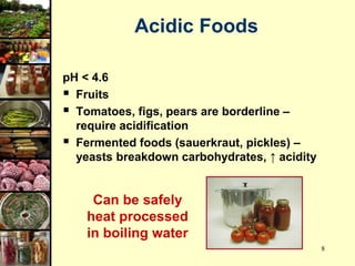 8
Acidic Foods
pH < 4.6
 Fruits
 Tomatoes, figs, pears are borderline –
require acidification
 Fermented foods (sauerkraut, pickles) –
yeasts breakdown carbohydrates, ↑ acidity
Can be safely
heat processed
in boiling water
 