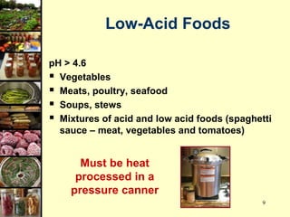 9
Low-Acid Foods
pH > 4.6
 Vegetables
 Meats, poultry, seafood
 Soups, stews
 Mixtures of acid and low acid foods (spaghetti
sauce – meat, vegetables and tomatoes)
Must be heat
processed in a
pressure canner
 