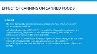 EFFECT OF CANNING ON CANNED FOODS
 COLOR
 The time–temperature combinations used in canning have effect on naturally
occurring pigments in foods.
 In fruits and vegetables, chlorophyll is converted to pheophytin, carotenoids are
isomerised from 5, 6-epoxides to less intensely colored 5, 8-epoxides and
anthocyanins are degraded to brown pigments.
 Dis-colouration of canned foods during storage occurs, for example, when iron or tin
react with anthocyanins to form a purple pigment, or when colorless
leucoanthocyanins form pink anthocyanin complexes in some varieties of pears and
quinces.
 