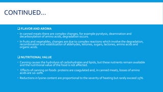 CONTINUED…
 FLAVOR AND AROMA
 In canned meats there are complex changes, for example pyrolysis, deamination and
decarboxylation of amino acids, degradation occurs.
 In fruits and vegetables, changes are due to complex reactions which involve the degradation,
recombination and volatilization of aldehydes, ketones, sugars, lactones, amino acids and
organic acids.
 NUTRITIONAL VALUE
 Canning causes the hydrolysis of carbohydrates and lipids, but these nutrients remain available
and the nutritional value of the food is not affected.
 Effects of canning on foods proteins are coagulated and, in canned meats, losses of amino
acids are 10–20%.
 Reductions in lysine content are proportional to the severity of heating but rarely exceed 25%.
 