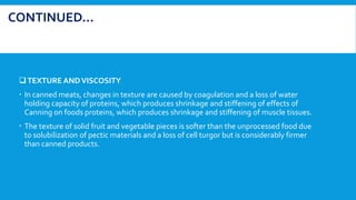 TEXTURE ANDVISCOSITY
 In canned meats, changes in texture are caused by coagulation and a loss of water
holding capacity of proteins, which produces shrinkage and stiffening of effects of
Canning on foods proteins, which produces shrinkage and stiffening of muscle tissues.
 The texture of solid fruit and vegetable pieces is softer than the unprocessed food due
to solubilization of pectic materials and a loss of cell turgor but is considerably firmer
than canned products.
CONTINUED…
 