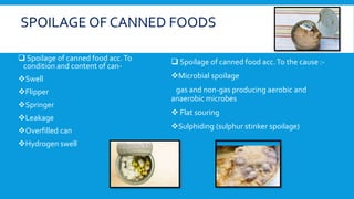 SPOILAGE OF CANNED FOODS
 Spoilage of canned food acc.To
condition and content of can-
Swell
Flipper
Springer
Leakage
Overfilled can
Hydrogen swell
 Spoilage of canned food acc.To the cause :-
Microbial spoilage
gas and non-gas producing aerobic and
anaerobic microbes
 Flat souring
Sulphiding (sulphur stinker spoilage)
 