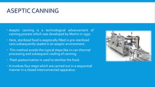 ASEPTIC CANNING
 Aseptic canning is a technological advancement of
canning process which was developed by Martin in 1950.
 Here, sterilized food is aseptically filled in pre-sterilized
cans subsequently sealed in an aseptic environment.
 This method avoids the typical steps like in-can thermal
processing and subsequent cooling of canning.
 Flash pasteurization is used to sterilize the food.
 It involves four steps which are carried out in a sequential
manner in a closed interconnected apparatus:
 
