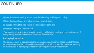 CONTINUED…
(A) sterilization of food by appropriate flash heating, holding and cooling
(B) sterilization of cans and lids with super heated steam
(c) aseptic filling of cooled sterile food into sterile cans, and
(d) aseptic sealing of cans with lids
Example-tetra pack system . aseptic canning yields better quality of product in terms of
color, flavor, texture and nutrient retention and shelf life.
Packaging innovation
The advancement in packaging is the growing demand in canned food market.With an
increase in demand for chemical free canned food products manufacturers are focusing
on innovations in packaging and started offering food BPA free containers.
 