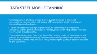 TATA STEEL MOBILE CANNING
 Mobile canning is a brilliant idea as there is overall reduction in the use of
preservatives( transportation and storage of fresh produce) which means fewer
chemical in ground and water.
 There's no water used during can production, no volatile organic compounds
emissions, and the cans themselves are fully recyclable which fits perfectly withTata
Steel's vision of sustainability.
 The aim is that two years from now, the mobile canning trucks hit the markets,it will
present an invaluable opportunity to Governments and grocery chains alike to bring
prosperity to farmers.They will aid in vastly improving the quality of produce available
to end customers.
 