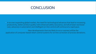 CONCLUSION
 In an ever expanding global market, the need for technological advances that lead to increasing
productivity, better product quality with enhanced safety assurance, and all at lower and lower
cost, advances in automation and intelligent on-line control will continue at a rapid pace.
New developments that are likely to occur soonest will be the
application of computer-based retort control systems for on-line correction of process deviations.
 