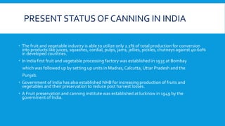 PRESENT STATUS OF CANNING IN INDIA
 The fruit and vegetable industry is able to utilize only 2.1% of total production for conversion
into products like juices, squashes, cordial, pulps, jams, jellies, pickles, chutneys against 40-60%
in developed countries.
 In India first fruit and vegetable processing factory was established in 1935 at Bombay
which was followed up by setting up units in Madras,Calcutta, Uttar Pradesh and the
Punjab.
 Government of India has also established NHB for increasing production of fruits and
vegetables and their preservation to reduce post harvest losses.
 A Fruit preservation and canning institute was established at lucknow in 1949 by the
government of India.
 
