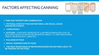 FACTORS AFFECTING CANNING
TIME ANDTEMPERTURE COMBINATION
 PHYSICAL STATE OFTHE RAW MATERIAL LIKE SOLID, LIQUID
SUGAR,FAT,STARCH.
 CONSISTENCY
 ALTITUDE – FOR EVERY INCREASEOF 152M ABOVE MEAN SEA LEVEL IN
ALTITUDE,THE B.P OFWATER DECREASES BY ABOUT 1°CAND PROCESSING
TIME IS INCREASED BY 2 MINUTES.
 FULLNESSOF PACK
 INITIALTEMPERATURE OF FOOD
 THE HEAT RESISTANCE OF MICROORGANISMSOR ENZYMES LIKELYTO
BE PRESENT INTHE FOOD
 