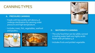 CANNINGTYPES
A. PRESSURE CANNING
 Foods with low acidity (pH above 4.6
undergo sterilization by canning under
pressure and high temperature.
 Includes meat, fish, vegetables, seafood
and poultry. B. WATERBATH CANNING
 The only food that can be safely canned
in boiling water bath are highly acidic
foods with pH below 4.6
 Includes fruits and pickled vegetable.
 