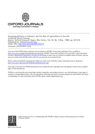 Increasing Returns in Industry and the Role of Agriculture in Growth
Author(s): David Canning
Source: Oxford Economic Papers, New Series, Vol. 40, No. 3 (Sep., 1988), pp. 463-476
Published by: Oxford University Press
Stable URL: http://www.jstor.org/stable/2663016
Accessed: 26/10/2010 14:32
Your use of the JSTOR archive indicates your acceptance of JSTOR's Terms and Conditions of Use, available at
http://www.jstor.org/page/info/about/policies/terms.jsp. JSTOR's Terms and Conditions of Use provides, in part, that unless
you have obtained prior permission, you may not download an entire issue of a journal or multiple copies of articles, and you
may use content in the JSTOR archive only for your personal, non-commercial use.
Please contact the publisher regarding any further use of this work. Publisher contact information may be obtained at
http://www.jstor.org/action/showPublisher?publisherCode=oup.
Each copy of any part of a JSTOR transmission must contain the same copyright notice that appears on the screen or printed
page of such transmission.
JSTOR is a not-for-profit service that helps scholars, researchers, and students discover, use, and build upon a wide range of
content in a trusted digital archive. We use information technology and tools to increase productivity and facilitate new forms
of scholarship. For more information about JSTOR, please contact support@jstor.org.
Oxford University Press is collaborating with JSTOR to digitize, preserve and extend access to Oxford
Economic Papers.
http://www.jstor.org
 