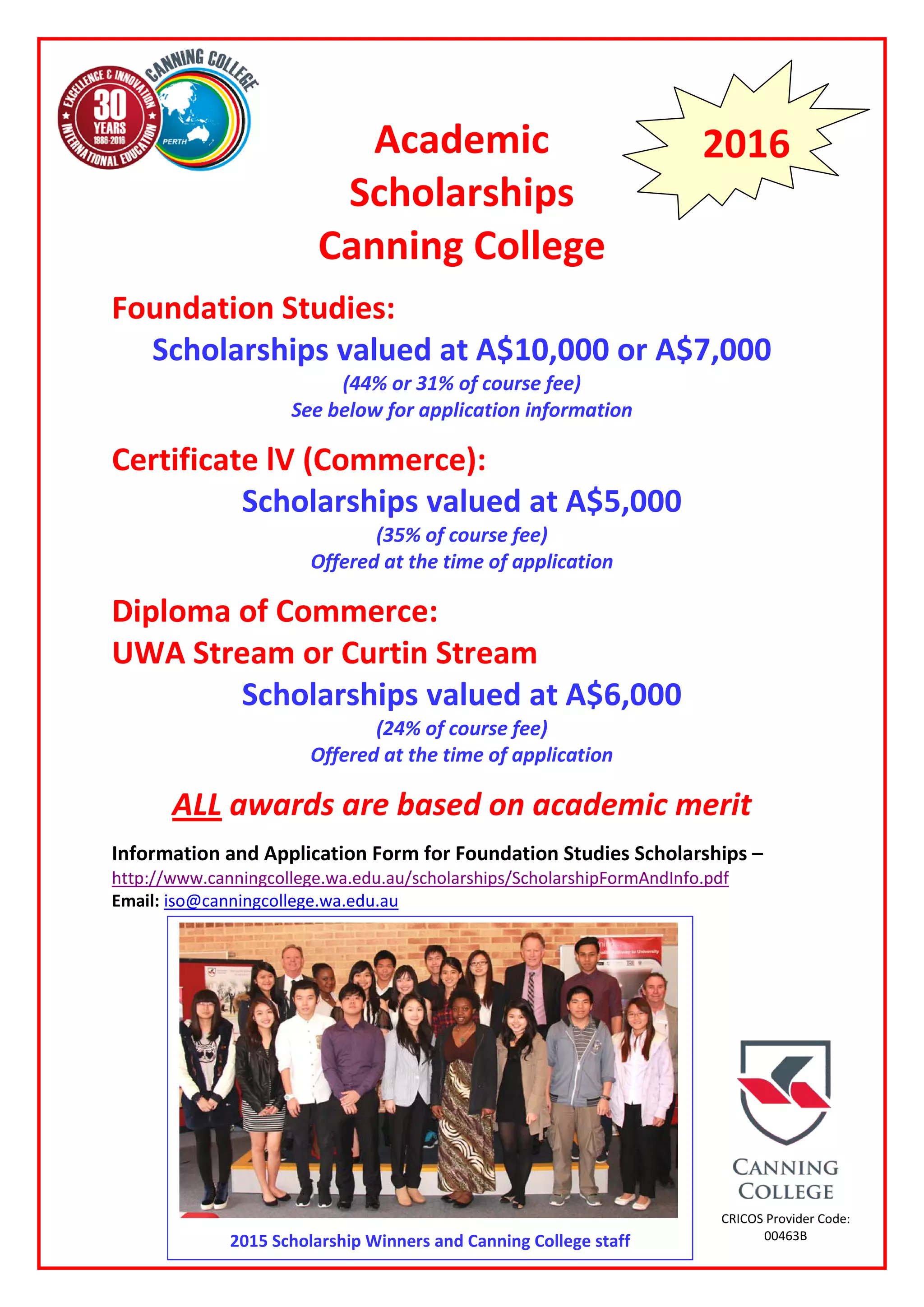 Academic
Scholarships
Canning College
Foundation Studies:
Scholarships valued at A$10,000 or A$7,000
(44% or 31% of course fee)
See below for application information
Certificate lV (Commerce):
Scholarships valued at A$5,000
(35% of course fee)
Offered at the time of application
Diploma of Commerce:
UWA Stream or Curtin Stream
Scholarships valued at A$6,000
(24% of course fee)
Offered at the time of application
ALL awards are based on academic merit
Information and Application Form for Foundation Studies Scholarships –
http://www.canningcollege.wa.edu.au/scholarships/ScholarshipFormAndInfo.pdf
Email: iso@canningcollege.wa.edu.au
2016
CRICOS Provider Code:
00463B2015 Scholarship Winners and Canning College staff