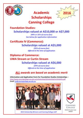 Academic
Scholarships
Canning College
Foundation Studies:
Scholarships valued at A$10,000 or A$7,000
(44% or 31% of course fee)
See below for application information
Certificate lV (Commerce):
Scholarships valued at A$5,000
(35% of course fee)
Offered at the time of application
Diploma of Commerce:
UWA Stream or Curtin Stream
Scholarships valued at A$6,000
(24% of course fee)
Offered at the time of application
ALL awards are based on academic merit
Information and Application Form for Foundation Studies Scholarships –
http://www.canningcollege.wa.edu.au/scholarships/ScholarshipFormAndInfo.pdf
Email: iso@canningcollege.wa.edu.au
2016
CRICOS Provider Code:
00463B2015 Scholarship Winners and Canning College staff
 