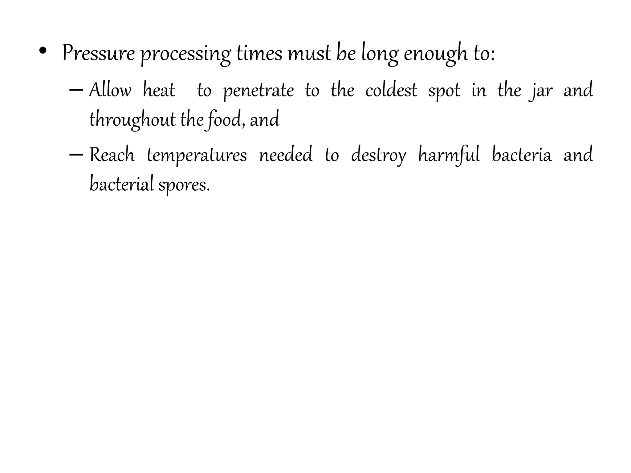• Pressure processing times must be long enough to:
– Allow heat to penetrate to the coldest spot in the jar and
throughout the food, and
– Reach temperatures needed to destroy harmful bacteria and
bacterial spores.
 
