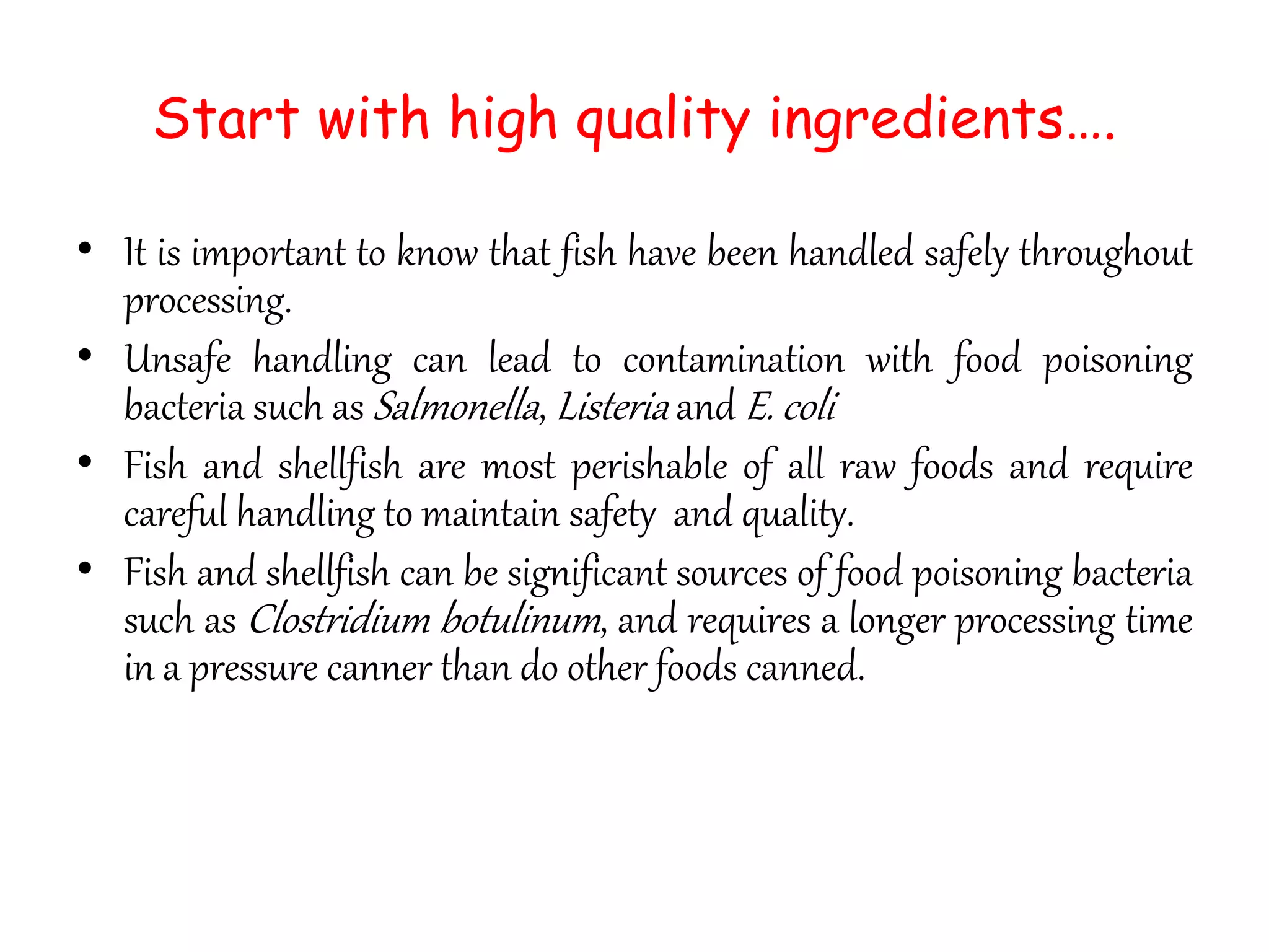 Start with high quality ingredients….
• It is important to know that fish have been handled safely throughout
processing.
• Unsafe handling can lead to contamination with food poisoning
bacteria such as Salmonella, Listeria and E. coli
• Fish and shellfish are most perishable of all raw foods and require
careful handling to maintain safety and quality.
• Fish and shellfish can be significant sources of food poisoning bacteria
such as Clostridium botulinum, and requires a longer processing time
in a pressure canner than do other foods canned.
 