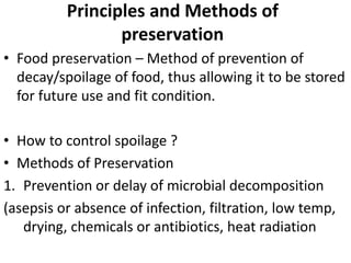 Principles and Methods of
preservation
• Food preservation – Method of prevention of
decay/spoilage of food, thus allowing it to be stored
for future use and fit condition.
• How to control spoilage ?
• Methods of Preservation
1. Prevention or delay of microbial decomposition
(asepsis or absence of infection, filtration, low temp,
drying, chemicals or antibiotics, heat radiation
 