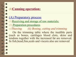 (I)Canning operation:

(A) Preparatory process
(1)Receiving and storage of raw materials:
(2) Preparation procedures
(i)Thawing
(ii) Boning, cutting and trimming

On the trimming table where the inedible parts
(such as bones, cartilages blood clots, skins and
tendons together with the increased fat are removed.
In fish,head,fins,scals and viscera also are removed

 