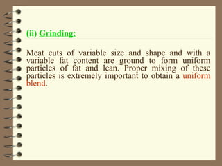 (ii) Grinding:
Meat cuts of variable size and shape and with a
variable fat content are ground to form uniform
particles of fat and lean. Proper mixing of these
particles is extremely important to obtain a uniform
blend.

 