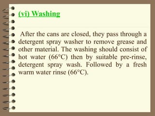 (vi) Washing
After the cans are closed, they pass through a
detergent spray washer to remove grease and
other material. The washing should consist of
hot water (66°C) then by suitable pre-rinse,
detergent spray wash. Followed by a fresh
warm water rinse (66°C).

 
