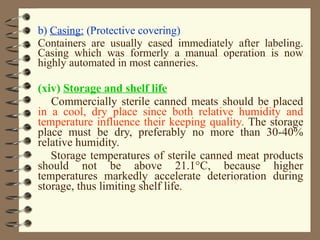b) Casing: (Protective covering)
Containers are usually cased immediately after labeling.
Casing which was formerly a manual operation is now
highly automated in most canneries.

(xiv) Storage and shelf life
Commercially sterile canned meats should be placed
in a cool, dry place since both relative humidity and
temperature influence their keeping quality. The storage
place must be dry, preferably no more than 30-40%
relative humidity.
Storage temperatures of sterile canned meat products
should not be above 21.1°C, because higher
temperatures markedly accelerate deterioration during
storage, thus limiting shelf life.

 