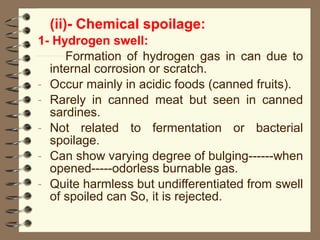 (ii)- Chemical spoilage:
1- Hydrogen swell:
Formation of hydrogen gas in can due to
internal corrosion or scratch.
- Occur mainly in acidic foods (canned fruits).
- Rarely in canned meat but seen in canned
sardines.
- Not related to fermentation or bacterial
spoilage.
- Can show varying degree of bulging------when
opened-----odorless burnable gas.
- Quite harmless but undifferentiated from swell
of spoiled can So, it is rejected.

 