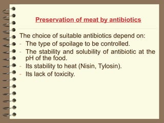 Preservation of meat by antibiotics
The choice of suitable antibiotics depend on:
- The type of spoilage to be controlled.
- The stability and solubility of antibiotic at the
pH of the food.
- Its stability to heat (Nisin, Tylosin).
- Its lack of toxicity.

 