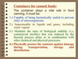 Containers for canned foods:
The container plays a vital role in food
canning, it must be:
1-) Capable of being hermetically sealed to prevent
entry of microorganisms.
2-) Impermeable to liquids and gases, including
water vapour
3-) Maintain the state of biological stability (i.e,
commercial sterility) that was induced by the
thermal process alone or in combination with
other chemical and physical processes.
4-) Physically protect the contents against damage
during
transportation,
storage
and
distribution.

 