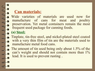 Can materials:
Wide varieties of materials are used now for
manufacture of cans for meat and poultry
preservation. Yet metal containers remain the most
frequent used package for canning foods.
(a) Steel:
Tinplate, tin-free steel, and nickel-plated steel coated
with a very thin film of tin are the materials used to
manufacture metal food cans.
The amount of tin used being only about 1.5% of the
can’s weight and should not contain more than 1%
lead. It is used to prevent rusting .

 