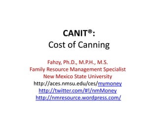 CANIT®:
       Cost of Canning
        Fahzy, Ph.D., M.P.H., M.S.
Family Resource Management Specialist
      New Mexico State University
  http://aces.nmsu.edu/ces/mymoney
    http://twitter.com/#!/nmMoney
   http://nmresource.wordpress.com/
 