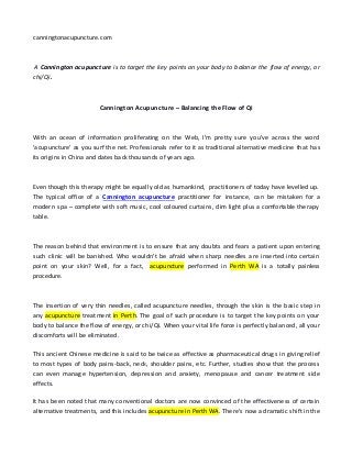 canningtonacupuncture.com 
A Cannington acupuncture is to target the key points on your body to balance the flow of energy, or 
chi/Qi. 
Cannington Acupuncture – Balancing the Flow of Qi 
With an ocean of information proliferating on the Web, I'm pretty sure you've across the word 
'acupuncture' as you surf the net. Professionals refer to it as traditional alternative medicine that has 
its origins in China and dates back thousands of years ago. 
Even though this therapy might be equally old as humankind, practitioners of today have levelled up. 
The typical office of a Cannington acupuncture practitioner for instance, can be mistaken for a 
modern spa – complete with soft music, cool coloured curtains, dim light plus a comfortable therapy 
table. 
The reason behind that environment is to ensure that any doubts and fears a patient upon entering 
such clinic will be banished. Who wouldn't be afraid when sharp needles are inserted into certain 
point on your skin? Well, for a fact, acupuncture performed in Perth WA is a totally painless 
procedure. 
The insertion of very thin needles, called acupuncture needles, through the skin is the basic step in 
any acupuncture treatment in Perth. The goal of such procedure is to target the key points on your 
body to balance the flow of energy, or chi/Qi. When your vital life force is perfectly balanced, all your 
discomforts will be eliminated. 
This ancient Chinese medicine is said to be twice as effective as pharmaceutical drugs in giving relief 
to most types of body pains-back, neck, shoulder pains, etc. Further, studies show that the process 
can even manage hypertension, depression and anxiety, menopause and cancer treatment side 
effects. 
It has been noted that many conventional doctors are now convinced of the effectiveness of certain 
alternative treatments, and this includes acupuncture in Perth WA. There's now a dramatic shift in the 
 