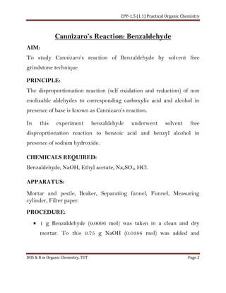 CPP-1.5 (1.1) Practical Organic Chemistry
DOS & R in Organic Chemistry, TUT Page 2
Cannizaro’s Reaction: Benzaldehyde
AIM:
To study Cannizaro’s reaction of Benzaldehyde by solvent free
grindstone technique.
PRINCIPLE:
The disproportionation reaction (self oxidation and reduction) of non
enolizable aldehydes to corresponding carboxylic acid and alcohol in
presence of base is known as Cannizaro’s reaction.
In this experiment benzaldehyde underwent solvent free
disproprtionation reaction to benzoic acid and benzyl alcohol in
presence of sodium hydroxide.
CHEMICALS REQUIRED:
Benzaldehyde, NaOH, Ethyl acetate, Na2SO4, HCl.
APPARATUS:
Mortar and pestle, Beaker, Separating funnel, Funnel, Measuring
cylinder, Filter paper.
PROCEDURE:
• 1 g Benzaldehyde (0.0096 mol) was taken in a clean and dry
mortar. To this 0.75 g NaOH (0.0188 mol) was added and
 
