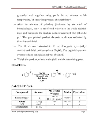 CPP-1.5 (1.1) Practical Organic Chemistry
DOS & R in Organic Chemistry, TUT Page 3
grounded well together using pestle for 30 minutes at lab
temperature. The reaction proceeds exothermically.
• After 30 minutes of grinding (indicated by no smell of
benzaldehyde), pour 15 ml of cold water into the whole reaction
mass and neutralize the mixture with concentrated HCl till acidic
pH. The precipitated product (benzoic acid) was collected by
filtration and dried.
• The filtrate was extracted to 20 ml of organic layer (ethyl
acetate) and dried over anhydrous Na2SO4. The organic layer was
evaporated and benzyl alcohol was obtained.
• Weigh the product, calculate the yield and obtain melting point.
REACTION:
H
O
OH
O
2
OHNaOH
Grind, 30 min
Lab Temp.
H3O+
CALCULATIONS:
Compound Amount
Molecular
Weight
Moles Equivalent
Benzaldehyde 1 g
106.12
D = 1.04 g/cm3 0.0094 1
NaOH 0.75 g 40 0.0188 2
HCl 5 mL - - -
Ethylacetate 20 mL - - -
 
