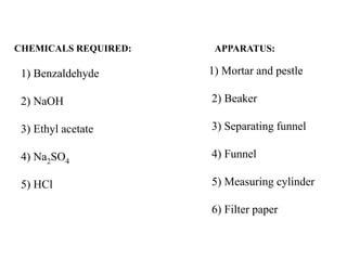 1) Benzaldehyde
2) NaOH
3) Ethyl acetate
4) Na2SO4
5) HCl
CHEMICALS REQUIRED: APPARATUS:
1) Mortar and pestle
2) Beaker
3) Separating funnel
4) Funnel
5) Measuring cylinder
6) Filter paper
 