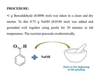PROCEDURE:
•1 g Benzaldehyde (0.0096 mol) was taken in a clean and dry
mortar. To this 0.75 g NaOH (0.0188 mol) was added and
grounded well together using pestle for 30 minutes at lab
temperature. The reaction proceeds exothermically.
Paste at the beginning
of the grinding
O H
NaOH
 