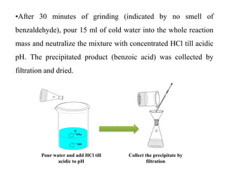 •After 30 minutes of grinding (indicated by no smell of
benzaldehyde), pour 15 ml of cold water into the whole reaction
mass and neutralize the mixture with concentrated HCl till acidic
pH. The precipitated product (benzoic acid) was collected by
filtration and dried.
ONa
O
OH
Pour water and add HCl till
acidic to pH
Collect the precipitate by
filtration
 