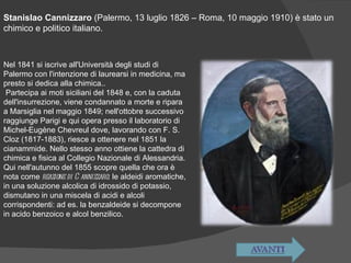 Stanislao Cannizzaro  (Palermo, 13 luglio 1826 – Roma, 10 maggio 1910) è stato un chimico e politico italiano. Nel 1841 si iscrive all'Università degli studi di Palermo con l'intenzione di laurearsi in medicina, ma presto si dedica alla chimica.. Partecipa ai moti siciliani del 1848 e, con la caduta dell'insurrezione, viene condannato a morte e ripara a Marsiglia nel maggio 1849; nell'ottobre successivo raggiunge Parigi e qui opera presso il laboratorio di Michel-Eugène Chevreul dove, lavorando con F. S. Cloz (1817-1883), riesce a ottenere nel 1851 la cianammide. Nello stesso anno ottiene la cattedra di chimica e fisica al Collegio Nazionale di Alessandria. Qui nell'autunno del 1855 scopre quella che ora è nota come  reazione di Cannizzaro : le aldeidi aromatiche, in una soluzione alcolica di idrossido di potassio, dismutano in una miscela di acidi e alcoli corrispondenti: ad es. la benzaldeide si decompone in acido benzoico e alcol benzilico . 